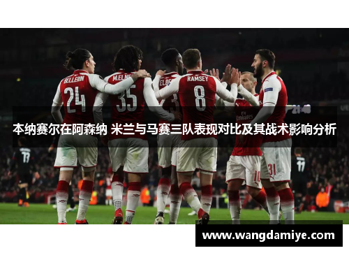 本纳赛尔在阿森纳 米兰与马赛三队表现对比及其战术影响分析