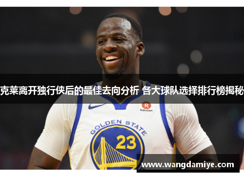 克莱离开独行侠后的最佳去向分析 各大球队选择排行榜揭秘